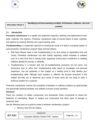 ICT ITS1
Version:01
Page No.- 13 -
Copyright: Ethiopia Federal TVET Agency
Information Sheet 3
Identifying and documenting condition of Hardware, software, user and
problem
3.1. Introduction
Preventive maintenance is a regular and systematic inspection, cleaning, and replacement of worn
parts, materials, and systems. Preventive maintenance helps to prevent failure of parts, materials,
and systems by ensuring that they are in good working order.
Troubleshooting is a systematic approach to locating the cause of a fault in a computer system. A
good preventive maintenance program helps minimize failures.
 With fewer failures, there is less troubleshooting to do, thus saving an organization time and
money. Preventive maintenance can also include upgrading certain hardware or software
such as a hard drive that is making noise, upgrading memory that is insufficient, or installing
software updates for security or reliability.
 Troubleshooting is a learned skill. Not all troubleshooting processes are the same, and
technicians tend to refine their troubleshooting skills based on knowledge and personal
experience. Use the guidelines in this chapter as a starting point to help develop your
troubleshooting skills. Although each situation is different, the process described in this
chapter will help you to determine your course of action when you are trying to solve a
technical problem for a customer
Preventive maintenance reduces the probability of hardware or software problems by systematically
and periodically checking hardware and software to ensure proper operation.
Hardware
Check the condition of cables, components, and peripherals. Clean components to reduce the
likelihood of overheating. Repair or replace any components that show signs of damage or
excessive wear.
Use the following tasks as a guide to create a hardware maintenance program:
 Remove dust from fan intakes.
 