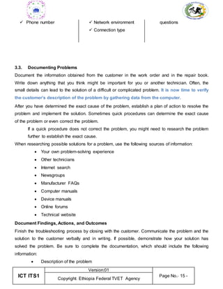 ICT ITS1
Version:01
Page No.- 15 -
Copyright: Ethiopia Federal TVET Agency
 Phone number  Network environment
 Connection type
questions
3.3. Documenting Problems
Document the information obtained from the customer in the work order and in the repair book.
Write down anything that you think might be important for you or another technician. Often, the
small details can lead to the solution of a difficult or complicated problem. It is now time to verify
the customer’s description of the problem by gathering data from the computer.
After you have determined the exact cause of the problem, establish a plan of action to resolve the
problem and implement the solution. Sometimes quick procedures can determine the exact cause
of the problem or even correct the problem.
If a quick procedure does not correct the problem, you might need to research the problem
further to establish the exact cause.
When researching possible solutions for a problem, use the following sources of information:
 Your own problem-solving experience
 Other technicians
 Internet search
 Newsgroups
 Manufacturer FAQs
 Computer manuals
 Device manuals
 Online forums
 Technical website
Document Findings, Actions, and Outcomes
Finish the troubleshooting process by closing with the customer. Communicate the problem and the
solution to the customer verbally and in writing. If possible, demonstrate how your solution has
solved the problem. Be sure to complete the documentation, which should include the following
information:
 Description of the problem
 