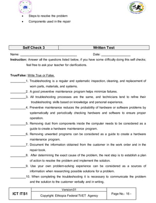 ICT ITS1
Version:01
Page No.- 16 -
Copyright: Ethiopia Federal TVET Agency
 Steps to resolve the problem
 Components used in the repair
Self Check 3 Written Test
Name: _________________________________ Date: _________________
Instruction: Answer all the questions listed below, if you have some difficulty doing this self checks;
feel free to ask your teacher for clarifications.
True/False: Write True or False.
_________1. Troubleshooting is a regular and systematic inspection, cleaning, and replacement of
worn parts, materials, and systems.
_________2. A good preventive maintenance program helps minimize failures.
_________3. All troubleshooting processes are the same, and technicians tend to refine their
troubleshooting skills based on knowledge and personal experience.
_________4. Preventive maintenance reduces the probability of hardware or software problems by
systematically and periodically checking hardware and software to ensure proper
operation.
_________5. Removing dust from components inside the computer needs to be considered as a
guide to create a hardware maintenance program.
_________6. Removing unwanted programs can be considered as a guide to create a hardware
maintenance program.
_________7. Document the information obtained from the customer in the work order and in the
repair book.
_________8. After determining the exact cause of the problem, the next step is to establish a plan
of action to resolve the problem and implement the solution.
_________9. Use your own problem-solving experience can be considered as a sources of
information when researching possible solutions for a problem.
_________10. When completing the troubleshooting it is necessary to communicate the problem
and the solution to the customer verbally and in writing.
 