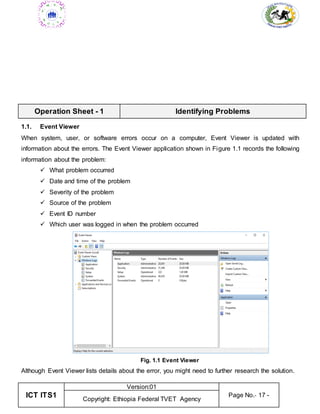 ICT ITS1
Version:01
Page No.- 17 -
Copyright: Ethiopia Federal TVET Agency
Operation Sheet - 1 Identifying Problems
1.1. Event Viewer
When system, user, or software errors occur on a computer, Event Viewer is updated with
information about the errors. The Event Viewer application shown in Figure 1.1 records the following
information about the problem:
 What problem occurred
 Date and time of the problem
 Severity of the problem
 Source of the problem
 Event ID number
 Which user was logged in when the problem occurred
Fig. 1.1 Event Viewer
Although Event Viewer lists details about the error, you might need to further research the solution.
 