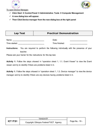 ICT ITS1
Version:01
Page No.- 19 -
Copyright: Ethiopia Federal TVET Agency
To open Device Manager:
 Click Start  Control Panel  Administrative Tools  Computer Management
 A new dialog box will appear.
 Then Click Device manager from the new dialog box at the right panel
Lap Test Practical Demonstration
Name: _____________________________ Date: ________________
Time started: ________________________ Time finished: ________________
Instructions: You are required to perform the following individually with the presence of your
teacher.
Please ask your trainer for the instructions for this lap test.
Activity 1: Follow the steps showed in “operation sheet 1, 1.1. Event Viewer” to view the Event
viewer and try to identify if there are problems listed in it.
Activity 1: Follow the steps showed in “operation sheet 1, 1.3. Device manager” to view the device
manager and try to identify if there are any devices having problems listed in it.
 