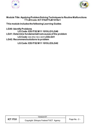 ICT ITS1
Version:01
Page No.- 2 -
Copyright: Ethiopia Federal TVET Agency
Module Title: Applying ProblemSolving Techniques to Routine Malfunctions
TTLM Code: ICT ITS2TTLM 1019v1
This module includesthe following Learning Guides
LG40: Identify Problems
LG Code: EIS ITS2 M11 1019LO1LG40
LG41: Determine fundamental/rootcauses of the problem
LG Code: EIS ITS2 M11 1019 LO2LG41
LG42: Recommendsolutions to problem
LG Code: EIS ITS2 M11 1019LO3LG42
 