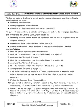 ICT ITS1
Version:01
Page No.- 21 -
Copyright: Ethiopia Federal TVET Agency
Instruction Sheet LG41: Determine fundamental/root causes of the problem
This learning guide is developed to provide you the necessary information regarding the following
content coverage and topics:
 Identifying possible causes
 Developing possible cause statement
 Identifying fundamental causes and conducting investigation
This guide will also assist you to attain the learning outcome stated in the cover page. Specifically,
upon completion of this Learning Guide, you will be able to:
 Identifying possible causes based on experience and the use of diagnostic tools and
analytical techniques.
 Developing possible cause statements based on findings
 Identifying fundamental causes per results of diagnosis and investigation conducted.
Learning Activities
1. Read the specific objectives of this Learning Guide.
2. Read the information written in the “Information Sheets 1” in pages 3-6.
3. Accomplish the “Self-check 1” in page 7.
4. Read the information written in the “Information Sheets 2” in pages 8-13.
5. Accomplish the “Self-check 2” in page 14.
6. Read the information written in the “Information Sheets 3” in page 15-18.
7. Accomplish the “Self-check 3” in page 19.
8. If you earned a satisfactory evaluation proceed to “Operation Sheet 1”. However, if your
rating is unsatisfactory, see your teacher for further instructions or go back to Learning
Activity # 1.
9. Perform the “Operation Sheet 1” in pages 20-21.
10.If you earned a satisfactory evaluation proceed to “Lap Test”. However, if your rating is
unsatisfactory, see your teacher for further instructions or go back to Operation Sheet.
11. Do the “LAP test” on page 22 (if you are ready) and show your output to your teacher. Your
teacher will evaluate your output either satisfactory or unsatisfactory. If unsatisfactory, your
teacher shall advice you on additional work. But if satisfactory you can proceed to Learning
Guide 41.
 