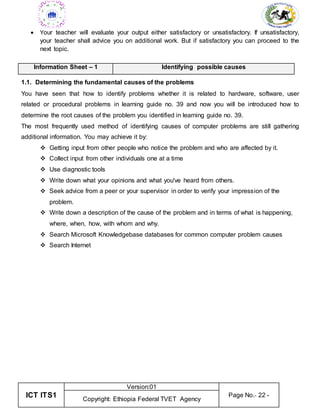 ICT ITS1
Version:01
Page No.- 22 -
Copyright: Ethiopia Federal TVET Agency
 Your teacher will evaluate your output either satisfactory or unsatisfactory. If unsatisfactory,
your teacher shall advice you on additional work. But if satisfactory you can proceed to the
next topic.
Information Sheet – 1 Identifying possible causes
1.1. Determining the fundamental causes of the problems
You have seen that how to identify problems whether it is related to hardware, software, user
related or procedural problems in learning guide no. 39 and now you will be introduced how to
determine the root causes of the problem you identified in learning guide no. 39.
The most frequently used method of identifying causes of computer problems are still gathering
additional information. You may achieve it by:
 Getting input from other people who notice the problem and who are affected by it.
 Collect input from other individuals one at a time
 Use diagnostic tools
 Write down what your opinions and what you've heard from others.
 Seek advice from a peer or your supervisor in order to verify your impression of the
problem.
 Write down a description of the cause of the problem and in terms of what is happening,
where, when, how, with whom and why.
 Search Microsoft Knowledgebase databases for common computer problem causes
 Search Internet
 