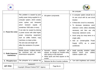 ICT ITS1
Version:01
Page No.26
Copyright: Ethiopia Federal TVET Agency
the computer.
4. Power line noise
This problem is caused by poor
quality power being supplied to a
computer system, which creates
some spikes and transients
(short transient signals of
sometimes 1000 volts or more).
It can also be caused by sharing
a power source with other higher
power consuming equipment,
such as coffee makers, copy
machines or a laser printer.
The wire size and length will
affect the resistance of a power
circuit.
 All system components
 A computer system should be on
its own circuit with its own circuit
breaker.
 A three-wire circuit is a necessity.
 To decrease resistance, avoid
extension cords unless absolutely
necessary and then use only
heavy-duty extension cords.
 Avoid using too many items on a
single outlet.
 Add an Uninterruptible Power
Supply (UPS) as a power
conditioner.
5. Radio frequency
interference
Mobile phones, cordless phones,
fax machines and any radio
transmission equipment.
 Sporadic random keystrokes will
appear, as though an invisible entity
were typing on the keyboard
 White spots and lines appear on the
screen
 Install specially shielded cables
(built-in toroid core cables)
outside a system unit.
6. Phosphor burn The phosphor on a cathode ray
 Reduces the life of monitor (cathode  Turn both brightness and contrast
 