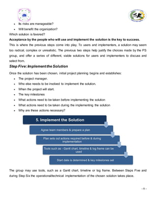 - 6 -
 Its risks are manageable?
 Will benefit the organization?
Which solution is favored?
Acceptance by the people who will use and implement the solution is the key to success.
This is where the previous steps come into play. To users and implementers, a solution may seem
too radical, complex or unrealistic. The previous two steps help justify the choices made by the PS
group, and offer a series of different, viable solutions for users and implementers to discuss and
select from.
Step Five:Implementthe Solution
Once the solution has been chosen, initial project planning begins and establishes:
 The project manager.
 Who else needs to be involved to implement the solution.
 When the project will start.
 The key milestones
 What actions need to be taken before implementing the solution
 What actions need to be taken during the implementing the solution
 Why are these actions necessary?
The group may use tools, such as a Gantt chart, timeline or log frame. Between Steps Five and
during Step Six the operational/technical implementation of the chosen solution takes place.
 