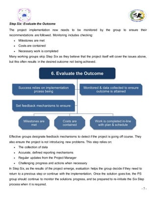 - 7 -
Step Six: Evaluate the Outcome
The project implementation now needs to be monitored by the group to ensure their
recommendations are followed. Monitoring includes checking:
 Milestones are met
 Costs are contained
 Necessary work is completed
Many working groups skip Step Six as they believe that the project itself will cover the issues above,
but this often results in the desired outcome not being achieved.
Effective groups designate feedback mechanisms to detect if the project is going off course. They
also ensure the project is not introducing new problems. This step relies on:
 The collection of data
 Accurate, defined reporting mechanisms
 Regular updates from the Project Manager
 Challenging progress and actions when necessary
In Step Six, as the results of the project emerge, evaluation helps the group decide if they need to
return to a previous step or continue with the implementation. Once the solution goes live, the PS
group should continue to monitor the solutions progress, and be prepared to re-initiate the Six Step
process when it is required.
 