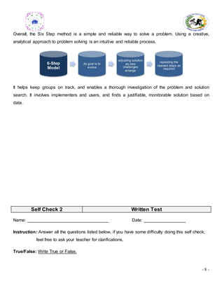 - 8 -
Overall, the Six Step method is a simple and reliable way to solve a problem. Using a creative,
analytical approach to problem solving is an intuitive and reliable process.
It helps keep groups on track, and enables a thorough investigation of the problem and solution
search. It involves implementers and users, and finds a justifiable, monitorable solution based on
data.
Self Check 2 Written Test
Name: _________________________________ Date: _________________
Instruction: Answer all the questions listed below, if you have some difficulty doing this self check;
feel free to ask your teacher for clarifications.
True/False: Write True or False.
 