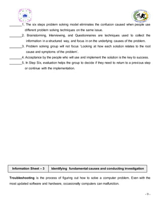 - 9 -
_______1. The six steps problem solving model eliminates the confusion caused when people use
different problem solving techniques on the same issue.
_______2. Brainstorming, Interviewing, and Questionnaires are techniques used to collect the
information in a structured way, and focus in on the underlying causes of the problem.
_______3. Problem solving group will not focus ‘Looking at how each solution relates to the root
cause and symptoms of the problem’.
_______4. Acceptance by the people who will use and implement the solution is the key to success.
_______5. In Step Six, evaluation helps the group to decide if they need to return to a previous step
or continue with the implementation.
Information Sheet – 3 Identifying fundamental causes and conducting investigation
Troubleshooting is the process of figuring out how to solve a computer problem. Even with the
most updated software and hardware, occasionally computers can malfunction.
 