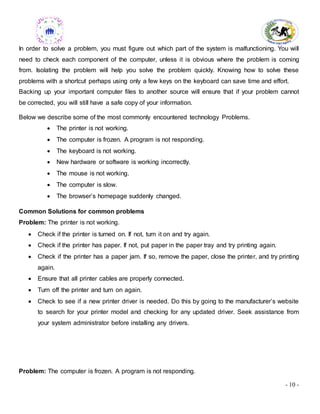 - 10 -
In order to solve a problem, you must figure out which part of the system is malfunctioning. You will
need to check each component of the computer, unless it is obvious where the problem is coming
from. Isolating the problem will help you solve the problem quickly. Knowing how to solve these
problems with a shortcut perhaps using only a few keys on the keyboard can save time and effort.
Backing up your important computer files to another source will ensure that if your problem cannot
be corrected, you will still have a safe copy of your information.
Below we describe some of the most commonly encountered technology Problems.
 The printer is not working.
 The computer is frozen. A program is not responding.
 The keyboard is not working.
 New hardware or software is working incorrectly.
 The mouse is not working.
 The computer is slow.
 The browser’s homepage suddenly changed.
Common Solutions for common problems
Problem: The printer is not working.
 Check if the printer is turned on. If not, turn it on and try again.
 Check if the printer has paper. If not, put paper in the paper tray and try printing again.
 Check if the printer has a paper jam. If so, remove the paper, close the printer, and try printing
again.
 Ensure that all printer cables are properly connected.
 Turn off the printer and turn on again.
 Check to see if a new printer driver is needed. Do this by going to the manufacturer’s website
to search for your printer model and checking for any updated driver. Seek assistance from
your system administrator before installing any drivers.
Problem: The computer is frozen. A program is not responding.
 