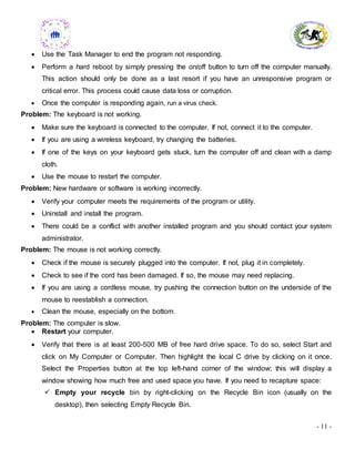 - 11 -
 Use the Task Manager to end the program not responding.
 Perform a hard reboot by simply pressing the on/off button to turn off the computer manually.
This action should only be done as a last resort if you have an unresponsive program or
critical error. This process could cause data loss or corruption.
 Once the computer is responding again, run a virus check.
Problem: The keyboard is not working.
 Make sure the keyboard is connected to the computer. If not, connect it to the computer.
 If you are using a wireless keyboard, try changing the batteries.
 If one of the keys on your keyboard gets stuck, turn the computer off and clean with a damp
cloth.
 Use the mouse to restart the computer.
Problem: New hardware or software is working incorrectly.
 Verify your computer meets the requirements of the program or utility.
 Uninstall and install the program.
 There could be a conflict with another installed program and you should contact your system
administrator.
Problem: The mouse is not working correctly.
 Check if the mouse is securely plugged into the computer. If not, plug it in completely.
 Check to see if the cord has been damaged. If so, the mouse may need replacing.
 If you are using a cordless mouse, try pushing the connection button on the underside of the
mouse to reestablish a connection.
 Clean the mouse, especially on the bottom.
Problem: The computer is slow.
 Restart your computer.
 Verify that there is at least 200-500 MB of free hard drive space. To do so, select Start and
click on My Computer or Computer. Then highlight the local C drive by clicking on it once.
Select the Properties button at the top left-hand corner of the window; this will display a
window showing how much free and used space you have. If you need to recapture space:
 Empty your recycle bin by right-clicking on the Recycle Bin icon (usually on the
desktop), then selecting Empty Recycle Bin.
 