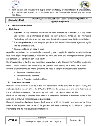ICT ITS1
Version:01
Page No.- 4 -
Copyright: Ethiopia Federal TVET Agency
 Your teacher will evaluate your output either satisfactory or unsatisfactory. If unsatisfactory,
your teacher shall advice you on additional work. But if satisfactory you can proceed to the
next topic.
Information Sheet 1
Identifying Hardware, software, user or procedural problem to
appropriate person
1.1. Overview of Problems
 Definitions
 Problem - is any challenge that hinders us from attaining our objectives; or it may tackle
and reduces our performance of doing our daily activities. Since we are Information
Technology technicians we may face many technical problems in our day to day activities.
 Routine problems – are computer problems that happen intermittently again and again
and we are familiar with.
 Routine problems are easy to solve
A problem sometimes can be as simple as restarting your computer to solve but sometimes it may
take many steps and processes, it may need to break into small and manageable formats (divide
and conquer rule) so that we can solve easily.
Identifying problem is the first step in problem solving that is why it is said that “Identified problem is
equal to solved problem”. Once we identify the problem, it will be easy for us to find the solution.
In order to identify computer related problems, we need to categorize problem areas as follows:
 Hardware related problems
 Software related problems
 User or Procedure related problems
1.2. Hardware problems
Problems in the hardware area cover the hard components of the computer; the power supply, the
motherboard, the memory chips, the CPU, the CPU sink, the various cards and parts that make up
the actual physical presence of the computer may crush or problem of incompatibility.
Because the first thing a computer does when it is turned on is check out its hardware, issues in this
area tend to show up immediately upon powering up.
However, sometimes hardware issues don’t show up until the computer has been running for a
while. If that happens, the cause of the problem will have something to do with the computer
overheating and the heat causing the malfunction.
 