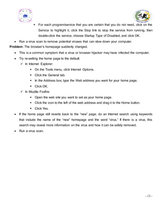 - 13 -
 For each program/service that you are certain that you do not need, click on the
Service to highlight it, click the Stop link to stop the service from running, then
double-click the service, choose Startup Type of Disabled, and click OK.
 Run a virus scan to remove potential viruses that can slow down your computer.
Problem: The browser’s homepage suddenly changed.
 This is a common symptom that a virus or browser hijacker may have infected the computer.
 Try re-setting the home page to the default:
 In Internet Explorer:
 On the Tools menu, click Internet Options.
 Click the General tab.
 In the Address box, type the Web address you want for your home page.
 Click OK.
 In Mozilla Foxfire:
 Open the web site you want to set as your home page.
 Click the icon to the left of the web address and drag it to the Home button.
 Click Yes.
 If the home page still reverts back to the “new” page, do an Internet search using keywords
that include the name of the “new” homepage and the word “virus.” If there is a virus, this
search may reveal more information on the virus and how it can be safely removed.
 Run a virus scan.
 