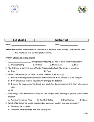 - 14 -
Self Check 3 Written Test
Name: _________________________________ Date: _________________
Instruction: Answer all the questions listed below, if you have some difficulty doing this self check;
feel free to ask your teacher for clarifications.
Choice: Choose the correct answer.
1. ______________________ is the process of figuring out how to solve a computer problem.
A. Troubleshooting B. Problem C. Maintenance D. None
2. The first thing to do in the case of Printer Problem is to check if the printer is turned on.
A. True B. False
3. Which of the followings the correct action if keyboard is not working?
A. Make sure the keyboard is connected to the computer. If not, connect it to the computer.
B. If you are using a wireless keyboard, try changing the batteries.
C. If one of the keys on your keyboard gets stuck, turn the computer off and clean with a damp
cloth.
D. All
4. What will you do if Information in computer files changes often, resulting in gaps or spaces within
the file?
A. Remove Temporary Files B. Run Disk Defrag C. Disc Cleanup D. None
5. Which of the followings can be considered as a common solution for a slow computer?
A. Restarting the computer
B. Verify that there is enough free hard drive space.
 