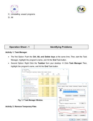 - 15 -
C. Uninstalling unused programs
D. All
Operation Sheet - 1 Identifying Problems
Activity 1: Task Manager
 The first Option: Push the Ctrl, Alt, and Delete keys at the same time. Then, start the Task
Manager, highlight the program’s name, and hit the End Task button.
 Second Option: Right Click the Taskbar from your desktop  Click Task Manager Then,
highlight the program’s name, and hit the End Task button.
Fig. 1.1 Task Manager Window.
Activity 2: Remove Temporary Files
 