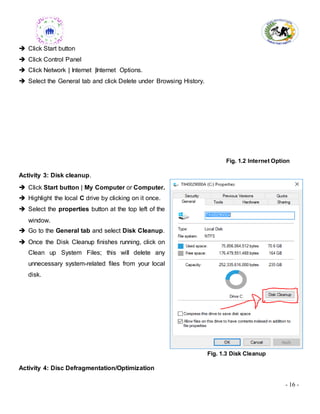 - 16 -
 Click Start button
 Click Control Panel
 Click Network | Internet |Internet Options.
 Select the General tab and click Delete under Browsing History.
Fig. 1.2 Internet Option
Activity 3: Disk cleanup.
 Click Start button | My Computer or Computer.
 Highlight the local C drive by clicking on it once.
 Select the properties button at the top left of the
window.
 Go to the General tab and select Disk Cleanup.
 Once the Disk Cleanup finishes running, click on
Clean up System Files; this will delete any
unnecessary system-related files from your local
disk.
Fig. 1.3 Disk Cleanup
Activity 4: Disc Defragmentation/Optimization
 
