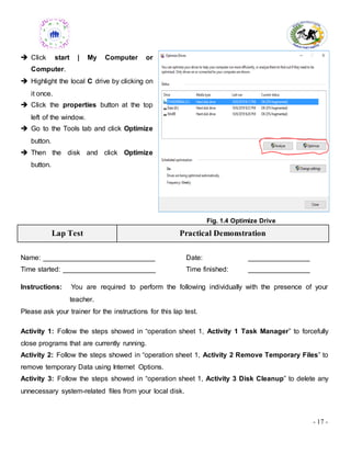 - 17 -
 Click start | My Computer or
Computer.
 Highlight the local C drive by clicking on
it once.
 Click the properties button at the top
left of the window.
 Go to the Tools tab and click Optimize
button.
 Then the disk and click Optimize
button.
Fig. 1.4 Optimize Drive
Lap Test Practical Demonstration
Name: _____________________________ Date: ________________
Time started: ________________________ Time finished: ________________
Instructions: You are required to perform the following individually with the presence of your
teacher.
Please ask your trainer for the instructions for this lap test.
Activity 1: Follow the steps showed in “operation sheet 1, Activity 1 Task Manager” to forcefully
close programs that are currently running.
Activity 2: Follow the steps showed in “operation sheet 1, Activity 2 Remove Temporary Files” to
remove temporary Data using Internet Options.
Activity 3: Follow the steps showed in “operation sheet 1, Activity 3 Disk Cleanup” to delete any
unnecessary system-related files from your local disk.
 