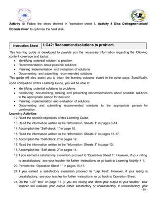 - 18 -
Activity 4: Follow the steps showed in “operation sheet 1, Activity 4 Disc Defragmentation/
Optimization” to optimize the hard disk.
Instruction Sheet LG42: Recommendsolutions to problem
This learning guide is developed to provide you the necessary information regarding the following
content coverage and topics:
 Identifying potential solution to problem
 Recommendation about possible solutions
 Planning Implementation and evaluation of solutions
 Documenting and submitting recommended solutions
This guide will also assist you to attain the learning outcome stated in the cover page. Specifically,
upon completion of this Learning Guide, you will be able to:
 Identifying potential solutions to problems
 developing, documenting, ranking and presenting recommendations about possible solutions
to the appropriate person for decision
 Planning implementation and evaluation of solutions
 Documenting and submitting recommended solutions to the appropriate person for
confirmation
Learning Activities
12.Read the specific objectives of this Learning Guide.
13.Read the information written in the “Information Sheets 1” in pages 3-14.
14.Accomplish the “Self-check 1” in page 15.
15.Read the information written in the “Information Sheets 2” in pages 16-17.
16.Accomplish the “Self-check 2” in pages 12.
17.Read the information written in the “Information Sheets 3” in page 13.
18.Accomplish the “Self-check 2” in pages 14.
19.If you earned a satisfactory evaluation proceed to “Operation Sheet 1”. However, if your rating
is unsatisfactory, see your teacher for further instructions or go back to Learning Activity # 1.
20.Perform the “Operation Sheet 1” in pages 15-17.
21.If you earned a satisfactory evaluation proceed to “Lap Test”. However, if your rating is
unsatisfactory, see your teacher for further instructions or go back to Operation Sheet.
22. Do the “LAP test” on page 18 (if you are ready) and show your output to your teacher. Your
teacher will evaluate your output either satisfactory or unsatisfactory. If unsatisfactory, your
 