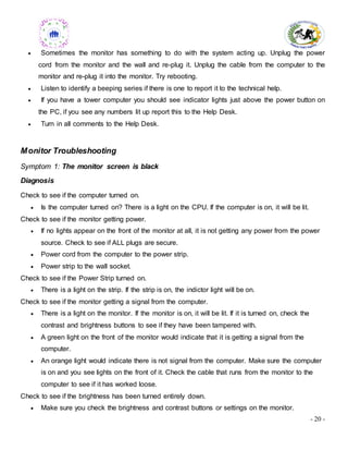 - 20 -
 Sometimes the monitor has something to do with the system acting up. Unplug the power
cord from the monitor and the wall and re-plug it. Unplug the cable from the computer to the
monitor and re-plug it into the monitor. Try rebooting.
 Listen to identify a beeping series if there is one to report it to the technical help.
 If you have a tower computer you should see indicator lights just above the power button on
the PC, if you see any numbers lit up report this to the Help Desk.
 Turn in all comments to the Help Desk.
Monitor Troubleshooting
Symptom 1: The monitor screen is black
Diagnosis
Check to see if the computer turned on.
 Is the computer turned on? There is a light on the CPU. If the computer is on, it will be lit.
Check to see if the monitor getting power.
 If no lights appear on the front of the monitor at all, it is not getting any power from the power
source. Check to see if ALL plugs are secure.
 Power cord from the computer to the power strip.
 Power strip to the wall socket.
Check to see if the Power Strip turned on.
 There is a light on the strip. If the strip is on, the indictor light will be on.
Check to see if the monitor getting a signal from the computer.
 There is a light on the monitor. If the monitor is on, it will be lit. If it is turned on, check the
contrast and brightness buttons to see if they have been tampered with.
 A green light on the front of the monitor would indicate that it is getting a signal from the
computer.
 An orange light would indicate there is not signal from the computer. Make sure the computer
is on and you see lights on the front of it. Check the cable that runs from the monitor to the
computer to see if it has worked loose.
Check to see if the brightness has been turned entirely down.
 Make sure you check the brightness and contrast buttons or settings on the monitor.
 