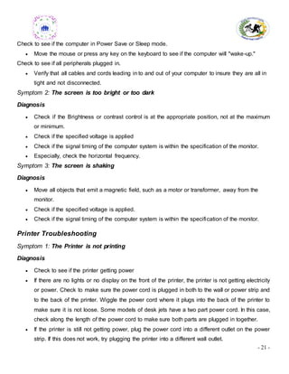 - 21 -
Check to see if the computer in Power Save or Sleep mode.
 Move the mouse or press any key on the keyboard to see if the computer will "wake-up."
Check to see if all peripherals plugged in.
 Verify that all cables and cords leading in to and out of your computer to insure they are all in
tight and not disconnected.
Symptom 2: The screen is too bright or too dark
Diagnosis
 Check if the Brightness or contrast control is at the appropriate position, not at the maximum
or minimum.
 Check if the specified voltage is applied
 Check if the signal timing of the computer system is within the specification of the monitor.
 Especially, check the horizontal frequency.
Symptom 3: The screen is shaking
Diagnosis
 Move all objects that emit a magnetic field, such as a motor or transformer, away from the
monitor.
 Check if the specified voltage is applied.
 Check if the signal timing of the computer system is within the specification of the monitor.
Printer Troubleshooting
Symptom 1: The Printer is not printing
Diagnosis
 Check to see if the printer getting power
 If there are no lights or no display on the front of the printer, the printer is not getting electricity
or power. Check to make sure the power cord is plugged in both to the wall or power strip and
to the back of the printer. Wiggle the power cord where it plugs into the back of the printer to
make sure it is not loose. Some models of desk jets have a two part power cord. In this case,
check along the length of the power cord to make sure both parts are plugged in together.
 If the printer is still not getting power, plug the power cord into a different outlet on the power
strip. If this does not work, try plugging the printer into a different wall outlet.
 