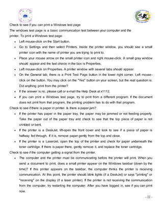 - 22 -
Check to see if you can print a Windows test page
The windows test page is a basic communication test between your computer and the
printer. To print a Windows test page:
 Left mouse-click on the Start button.
 Go to Settings and then select Printers. Inside the printer window, you should see a small
printer icon with the name of printer you are trying to print to.
 Place your mouse arrow on the small printer icon and right mouse-click. A small gray window
should appear and the last choice in the box is Properties.
 Left mouse-click on Properties. A printer window with several tabs should appear.
 On the General tab, there is a Print Test Page button in the lower right corner. Left mouse-
click on the button. You may click on the "Yes" button on your screen, but the real question is:
Did anything print from the printer?
 If the answer is no, please call or e-mail the Help Desk at x1112.
 If you can print a Windows test page, try to print from a different program. If the document
does not print from that program, the printing problem has to do with that program.
Check to see if there is paper in printer. Is there a paper jam?
 If the printer has paper in the paper tray, the paper may be jammed or not feeding properly.
Take the paper out of the paper tray and check to see that the top piece of paper is not
crinkled or bent.
 If the printer is a DeskJet, lift-open the front cover and look to see if a piece of paper is
halfway fed through. If it is, remove paper gently from the top and close.
 If the printer is a LaserJet, open the top of the printer and check for paper underneath the
toner cartridge. If there is paper there, gently remove it, and replace the toner cartridge.
Check to see if the computer getting a signal from the printer.
 The computer and the printer must be communicating before the printer will print. When you
send a document to print, does a small printer appear on the Windows taskbar (down by the
time)? If this printer appears on the taskbar, the computer thinks the printer is receiving
communication. At this point, the printer should blink lights (if a DeskJet) or says "printing" or
"receiving" on the display (if a laser printer). If the printer is not receiving the communication
from the computer, try restarting the computer. After you have logged in, see if you can print
now.
 