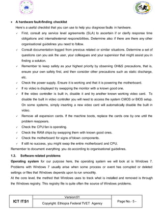 ICT ITS1
Version:01
Page No.- 5 -
Copyright: Ethiopia Federal TVET Agency
 A hardware fault-finding checklist
Here’s a useful checklist that you can use to help you diagnose faults in hardware.
 First, consult any service level agreements (SLA) to ascertain if or clarify response time
obligations and internal/external responsibilities. Determine also if there are there any other
organisational guidelines you need to follow.
 Consult documentation logged from previous related or similar situations. Determine a set of
questions can you ask the user, your colleagues and your supervisor that might assist you in
finding a solution.
 Remember to keep safety as your highest priority by observing OH&S precautions, that is,
ensure your own safety first, and then consider other precautions such as static discharge,
etc.
 Check the power supply. Ensure it is working and that it is powering the motherboard.
 If no video is displayed try swapping the monitor with a known good one.
 If the video controller is built in, disable it and try another known working video card. To
disable the built in video controller you will need to access the system CMOS or BIOS setup.
On some systems, simply inserting a new video card will automatically disable the built in
video.
 Remove all expansion cards. If the machine boots, replace the cards one by one until the
problem reappears.
 Check the CPU fan is operating.
 Check the RAM chips by swapping them with known good ones.
 Check the motherboard for signs of blown components.
 If still no success, you might swap the entire motherboard and CPU.
Remember to document everything you do according to organisational guidelines.
1.3. Software related problems
Operating system for our purpose here, the operating system we will look at is Windows 7.
Problems with Windows 7 usually arise when some process or event has corrupted or deleted
settings or files that Windows depends upon to run smoothly.
At the core level, the method that Windows uses to track what is installed and removed is through
the Windows registry. This registry file is quite often the source of Windows problems.
 