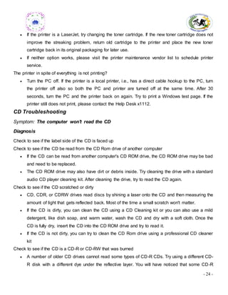 - 24 -
 If the printer is a LaserJet, try changing the toner cartridge. If the new toner cartridge does not
improve the streaking problem, return old cartridge to the printer and place the new toner
cartridge back in its original packaging for later use.
 If neither option works, please visit the printer maintenance vendor list to schedule printer
service.
The printer in spite of everything is not printing?
 Turn the PC off. If the printer is a local printer, i.e., has a direct cable hookup to the PC, turn
the printer off also so both the PC and printer are turned off at the same time. After 30
seconds, turn the PC and the printer back on again. Try to print a Windows test page. If the
printer still does not print, please contact the Help Desk x1112.
CD Troubleshooting
Symptom: The computer won't read the CD
Diagnosis
Check to see if the label side of the CD is faced up
Check to see if the CD be read from the CD Rom drive of another computer
 If the CD can be read from another computer's CD ROM drive, the CD ROM drive may be bad
and need to be replaced.
 The CD ROM drive may also have dirt or debris inside. Try cleaning the drive with a standard
audio CD player cleaning kit. After cleaning the drive, try to read the CD again.
Check to see if the CD scratched or dirty
 CD, CDR, or CDRW drives read discs by shining a laser onto the CD and then measuring the
amount of light that gets reflected back. Most of the time a small scratch won't matter.
 If the CD is dirty, you can clean the CD using a CD Cleaning kit or you can also use a mild
detergent, like dish soap, and warm water, wash the CD and dry with a soft cloth. Once the
CD is fully dry, insert the CD into the CD ROM drive and try to read it.
 If the CD is not dirty, you can try to clean the CD Rom drive using a professional CD cleaner
kit
Check to see if the CD is a CD-R or CD-RW that was burned
 A number of older CD drives cannot read some types of CD-R CDs. Try using a different CD-
R disk with a different dye under the reflective layer. You will have noticed that some CD-R
 