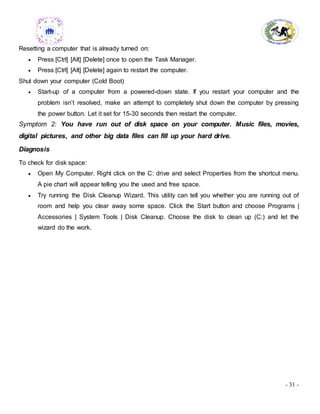- 31 -
Resetting a computer that is already turned on:
 Press [Ctrl] [Alt] [Delete] once to open the Task Manager.
 Press [Ctrl] [Alt] [Delete] again to restart the computer.
Shut down your computer (Cold Boot)
 Start-up of a computer from a powered-down state. If you restart your computer and the
problem isn’t resolved, make an attempt to completely shut down the computer by pressing
the power button. Let it set for 15-30 seconds then restart the computer.
Symptom 2: You have run out of disk space on your computer. Music files, movies,
digital pictures, and other big data files can fill up your hard drive.
Diagnosis
To check for disk space:
 Open My Computer. Right click on the C: drive and select Properties from the shortcut menu.
A pie chart will appear telling you the used and free space.
 Try running the Disk Cleanup Wizard. This utility can tell you whether you are running out of
room and help you clear away some space. Click the Start button and choose Programs |
Accessories | System Tools | Disk Cleanup. Choose the disk to clean up (C:) and let the
wizard do the work.
 