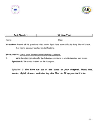 - 32 -
Self Check 1 Written Test
Name: _________________________________ Date: _________________
Instruction: Answer all the questions listed below, if you have some difficulty doing this self check,
feel free to ask your teacher for clarifications.
Short Answer: Give a short answer for the following Questions.
1. Write the diagnosis steps for the following symptoms in troubleshooting hard drives
Symptom 1: The cursor is stuck on the hourglass.
Symptom 2: You have run out of disk space on your computer. Music files,
movies, digital pictures, and other big data files can fill up your hard drive.
 