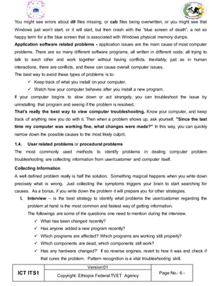 ICT ITS1
Version:01
Page No.- 6 -
Copyright: Ethiopia Federal TVET Agency
You might see errors about dll files missing, or cab files being overwritten, or you might see that
Windows just won’t start, or it will start, but then crash with the “blue screen of death”, a not so
happy term for a the blue screen that is associated with Windows physical memory dumps.
Application software related problems - application issues are the main cause of most computer
problems. There are so many different software programs, all written in different code; all trying to
talk to each other and work together without having conflicts. Inevitably, just as in human
interactions, there are conflicts, and these can cause overall computer issues.
The best way to avoid these types of problems is to:
 Keep track of what you install on your computer.
 Watch how your computer behaves after you install a new program.
If your computer begins to slow down or act strangely, you can troubleshoot the issue by
uninstalling that program and seeing if the problem is resolved.
That’s really the best way to view computer troubleshooting. Know your computer, and keep
track of anything new you do with it. Then when a problem shows up, ask yourself, "Since the last
time my computer was working fine, what changes were made?" In this way, you can quickly
narrow down the possible causes to the most likely culprit.
1.4. User related problems or procedural problems
The most commonly used methods to identify problems in dealing computer problem
troubleshooting are collecting information from user/customer and computer itself.
Collecting Information
A well defined problem really is half the solution. Something magical happens when you write down
precisely what is wrong. Just collecting the symptoms triggers your brain to start searching for
causes. As a bonus, if you write down the problem it will prepare you for other strategies.
I. Interview – is the best strategy to identify what problems the user/customer regarding the
problem at hand is the most common and fastest way of getting information.
The followings are some of the questions one need to mention during the interview.
 What has been changed recently?
 Has anyone added a new program recently?
 Which programs are affected? Which programs are working still properly?
 Which components are dead, which components still work?
 Has any hardware changed?' If so reverse engines, revert to how it was and check if
that cures the problem. Pattern recognition is a vital troubleshooting skill.
 