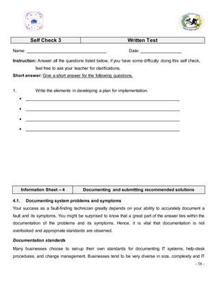 - 38 -
Self Check 3 Written Test
Name: _________________________________ Date: _________________
Instruction: Answer all the questions listed below, if you have some difficulty doing this self check,
feel free to ask your teacher for clarifications.
Short answer: Give a short answer for the following questions.
1. Write the elements in developing a plan for implementation.
 ________________________________________________________________
 ________________________________________________________________
 ________________________________________________________________
 ________________________________________________________________
Information Sheet – 4 Documenting and submitting recommended solutions
4.1. Documenting system problems and symptoms
Your success as a fault-finding technician greatly depends on your ability to accurately document a
fault and its symptoms. You might be surprised to know that a great part of the answer lies within the
documentation of the problems and its symptoms. Hence, it is vital that documentation is not
overlooked and appropriate standards are observed.
Documentation standards
Many businesses choose to set-up their own standards for documenting IT systems, help-desk
procedures, and change management. Businesses tend to be very diverse in size, complexity and IT
 