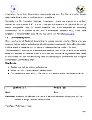 - 39 -
infrastructure; hence, their documentation requirements may vary. One thing is important though,
good quality documentation is good practice and a must-have.
Worldwide, the ITIL (Information Technology Infrastructure Library) has emerged as a de-facto
standard for many areas of IT. ITIL is a set of best practices standards for Information Technology
service management. They too provide standards (and actual templates) for maintaining
documentation. ITIL is controlled by the Office of Government Commerce (OGC) in the United
Kingdom. For more information about ITIL you may want to visit them at www.itil.org.uk
4.2. Document the process.
Once everything is fully functional, documenting the process becomes important. This is where you
document findings, actions, and outcomes. When the problem occurs again, there will be information
available to walk someone through the means of troubleshooting and resolving the issue.
This documentation also captures a history of equipment and users so that perpetual issues become
known and recorded. An important aspect of this is that both positive and negative outcomes should
be documented. This can save time during future troubleshooting and prevent others from taking the
same missteps you may have taken.
Highlights:
● Capture your findings, actions, and outcomes.
● Issues that need to be troubleshot may occur again.
● Documentation provides a history of equipment and users so that problem issues are known.
Self Check 4 Written Test
Name: _________________________________ Date: _________________
Instruction: Answer all the questions listed below, if you have some difficulty doing this self check,
feel free to ask your teacher for clarifications.
True/False: Write True or False.
 