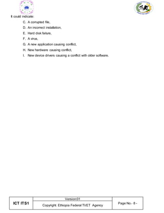 ICT ITS1
Version:01
Page No.- 8 -
Copyright: Ethiopia Federal TVET Agency
It could indicate:
C. A corrupted file,
D. An incorrect installation,
E. Hard disk failure,
F. A virus,
G. A new application causing conflict,
H. New hardware causing conflict,
I. New device drivers causing a conflict with older software.
 