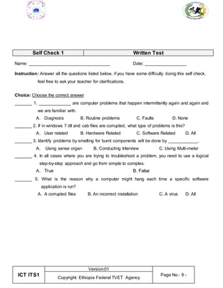 ICT ITS1
Version:01
Page No.- 9 -
Copyright: Ethiopia Federal TVET Agency
Self Check 1 Written Test
Name: _________________________________ Date: _________________
Instruction: Answer all the questions listed below, if you have some difficulty doing this self check,
feel free to ask your teacher for clarifications.
Choice: Choose the correct answer
_______ 1. _____________ are computer problems that happen intermittently again and again and
we are familiar with.
A. Diagnosis B. Routine problems C. Faults D. None
_______ 2. If in windows 7 dll and cab files are corrupted, what type of problems is this?
A. User related B. Hardware Related C. Software Related D. All
_______ 3. Identify problems by smelling for burnt components will be done by ____________.
A. Using sense organ B. Conducting Interview C. Using Multi-meter
_______ 4. In all cases where you are trying to troubleshoot a problem, you need to use a logical
step-by-step approach and go from simple to complex.
A. True B. False
_______ 5. What is the reason why a computer might hang each time a specific software
application is run?
A. A corrupted files B. An incorrect installation C. A virus D. All
 