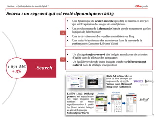 #Obsepub

Section 1 – Quelle évolution du marché digital ?

Search : un segment qui est resté dynamique en 2013



1 671 M€
+ 5%

Search



Une forte croissance des requêtes monétisées sur Bing
Une maturité croissante des annonceurs dans la mesure de la
performance (Customer Lifetime Value)



-

Un accroissement de la demande locale portée notamment par les
logiques de drive to store



+

Une dynamique du search mobile qui a tiré le marché en 2013 et
qui suit l’explosion des usages de smartphones

Un pilotage toujours serré des budgets search avec des attentes
d’agilité dans le pilotage des campagnes



Un équilibre recherché entre budgets search et référencement
naturel dans la stratégie d’acquisition

Rich Ad In Search : un
taux de clics Marque qui
augmente de 15 à 55%
Yahoo pour Microsoft
Bing pour Activision
L’offre Local Desktop
permet de transformer
des pages magasin en
surfaces
de
vente
supplémentaires à partir
du Store locator intégré
au site de la marque
Solocal pour Darty

15
Copyright © 2014 PwC Advisory. All rights reserved

 