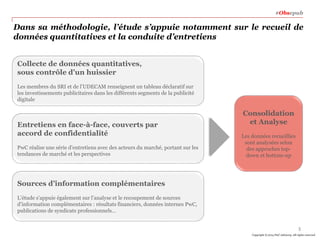#Obsepub

Dans sa méthodologie, l’étude s’appuie notamment sur le recueil de
données quantitatives et la conduite d’entretiens
Collecte de données quantitatives,
sous contrôle d’un huissier
Les membres du SRI et de l’UDECAM renseignent un tableau déclaratif sur
les investissements publicitaires dans les différents segments de la publicité
digitale

Entretiens en face-à-face, couverts par
accord de confidentialité
PwC réalise une série d’entretiens avec des acteurs du marché, portant sur les
tendances de marché et les perspectives

Consolidation
et Analyse
Les données recueillies
sont analysées selon
des approches topdown et bottom-up

Sources d’information complémentaires
L’étude s’appuie également sur l’analyse et le recoupement de sources
d’information complémentaires : résultats financiers, données internes PwC,
publications de syndicats professionnels…
3
Copyright © 2014 PwC Advisory. All rights reserved

 