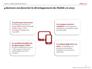 #Obsepub

Section 4 – Quelles évolutions des devices ?

4 facteurs ont favorisé le développement du Mobile en 2013

Les formats innovants
permettent de valoriser les
usages différenciants du mobile
(tactile, vocal…) et de
développer l’engagement
mesurable

La mobile bénéficie de
la dynamique vidéo :
26,5% de vidéonautes en 2013,
+77% vs 2012, un levier de
viralité efficace pour les
marques

Les usages sociaux
mobiles se sont largement
développés et monétisés via des
formats natifs

Les dispositifs drive to
store se multiplient et
permettent de géocibler
l’audience sur les zones de
chalandise

32
Copyright © 2014 PwC Advisory. All rights reserved

 