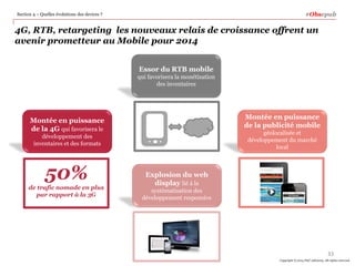 #Obsepub

Section 4 – Quelles évolutions des devices ?

4G, RTB, retargeting les nouveaux relais de croissance offrent un
avenir prometteur au Mobile pour 2014
Essor du RTB mobile
qui favorisera la monétisation
des inventaires

Montée en puissance
de la publicité mobile

Montée en puissance
de la 4G qui favorisera le

géolocalisée et
développement du marché
local

développement des
inventaires et des formats

50%
de trafic nomade en plus
par rapport à la 3G

Explosion du web
display lié à la
systématisation des
développement responsive

33
Copyright © 2014 PwC Advisory. All rights reserved

 
