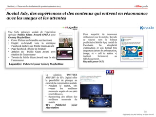 #Obsepub

Section 5 – Focus sur les tendances du premier semestre 2013

Social Ads, des expériences et des contenus qui entrent en résonnance
avec les usages et les attentes

Une forte présence sociale de l’opération
spéciale Public Glam Award (PGA) pour
Gemey Maybelline :
• Cover Picture co-brandée sur facebook
• Onglet co-brandé vers la rubrique
Facebook dédiée aux Public Glam Award
• Page facebook dédiée co-brandé
• Articles du Public Glam Award avec
citation de l’annonceur
• Tweets du Public Glam Award vers le site
l’annonceur

Lagardère Publicité pour Gemey Maybelline

Pour acquérir de nouveaux
utilisateurs sur le mobile, Keyade
se tourne vers le format
publicitaire Mobile App Install de
Facebook.
Sa
simplicité
d’utilisation et son format très
impactant (texte de présentation,
image, et « call to action »)
incitent
fortement
au
téléchargement.
Keyade pour OLX

La
solution
TWITTER
AMPLIFY de TF1 Digital offre
la possibilité de plonger au
cœur de la conversation sociale
• Pendant le match, TF1
tweete
les
meilleurs
moments auprès de ses 960
000 followers.
• Sponsoring des vidéos des
meilleurs
moments
du
match
TF1
Publicité
pour
Playstation

38
Copyright © 2014 PwC Advisory. All rights reserved

 