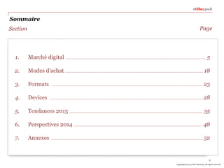 #Obsepub

Sommaire
Page

Section

1.

Marché digital …………………………………………..……………………………….…..……………..……………………………….…… 5

2.

Modes d’achat …………………………………………..……………………………….………………..……………………………….…… 18

3.

Formats

4.

Devices

5.

Tendances 2013

6.

Perspectives 2014

7.

Annexes

……………….…………………………..……………………………….………………..………………………………………….……

23

……………………………….……………..……………………………….………………..………………………………………….……

28

……………………………………………………………………………………………..………………………….……

35

…………………………………………………………………………………………………………………….……

48

…………………………………………………..…..……………………………….………………..……………………………….……

52

4
Copyright © 2014 PwC Advisory. All rights reserved

 