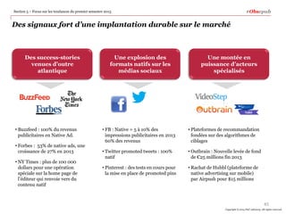 #Obsepub

Section 5 – Focus sur les tendances du premier semestre 2013

Des signaux fort d’une implantation durable sur le marché

Des success-stories
venues d’outre
atlantique

• Buzzfeed : 100% du revenus
publicitaires en Native Ad.
• Forbes : 53% de native ads, une
croissance de 27% en 2013
• NY Times : plus de 100 000
dollars pour une opération
spéciale sur la home page de
l’éditeur qui renvoie vers du
contenu natif

Une explosion des
formats natifs sur les
médias sociaux

Une montée en
puissance d’acteurs
spécialisés

• FB : Native = 5 à 10% des
impressions publicitaires en 2013
60% des revenus

• Plateformes de recommandation
fondées sur des algorithmes de
ciblages

• Twitter promoted tweets : 100%
natif

• Outbrain : Nouvelle levée de fond
de €25 millions fin 2013

• Pinterest : des tests en cours pour
la mise en place de promoted pins

• Rachat de Hubbl (plateforme de
native advertising sur mobile)
par Airpush pour $15 millions

45
Copyright © 2014 PwC Advisory. All rights reserved

 