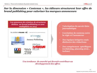 #Obsepub

Section 5 – Focus sur les tendances du premier semestre 2013

Sur la dimension « Contenus », les éditeurs structurent leur offre de
brand publishing pour valoriser les marques annonceurs

Les annonces de création de structures
dédiées au brand publishing se sont
multipliées en 2013

Valorisation du savoir-faire
journalistique

•

Cocréation de contenu entre
la régie et l'annonceur

•

Des équipes intégrées mais
distinctes des rédactions

•

Amaury Publishing

•

Des compétences spécifiques
(webdesing, planning strat.,
techno)

Une tendance du marché qui devrait contribuer au
développement des offres
46
Copyright © 2014 PwC Advisory. All rights reserved

 