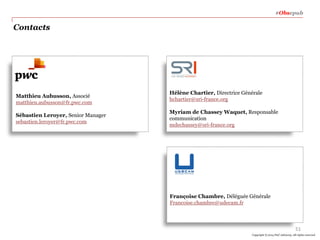 #Obsepub

Contacts

Matthieu Aubusson, Associé
matthieu.aubusson@fr.pwc.com
Sébastien Leroyer, Senior Manager
sebastien.leroyer@fr.pwc.com

Hélène Chartier, Directrice Générale
hchartier@sri-france.org
Myriam de Chassey Waquet, Responsable
communication
mdechassey@sri-france.org

Françoise Chambre, Déléguée Générale
Francoise.chambre@udecam.fr

51
Copyright © 2014 PwC Advisory. All rights reserved

 