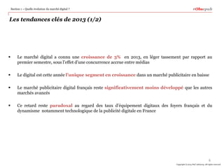 Section 1 – Quelle évolution du marché digital ?

#Obsepub

Les tendances clés de 2013 (1/2)



Le marché digital a connu une croissance de 3% en 2013, en léger tassement par rapport au
premier semestre, sous l’effet d’une concurrence accrue entre médias



Le digital est cette année l’unique segment en croissance dans un marché publicitaire en baisse



Le marché publicitaire digital français reste significativement moins développé que les autres
marchés avancés



Ce retard reste paradoxal au regard des taux d’équipement digitaux des foyers français et du
dynamisme notamment technologique de la publicité digitale en France

6
Copyright © 2014 PwC Advisory. All rights reserved

 