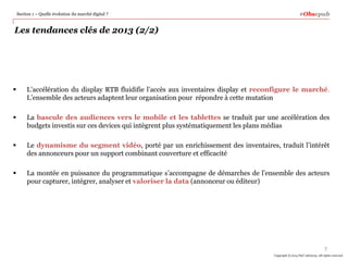 Section 1 – Quelle évolution du marché digital ?

#Obsepub

Les tendances clés de 2013 (2/2)



L’accélération du display RTB fluidifie l’accès aux inventaires display et reconfigure le marché.
L’ensemble des acteurs adaptent leur organisation pour répondre à cette mutation



La bascule des audiences vers le mobile et les tablettes se traduit par une accélération des
budgets investis sur ces devices qui intègrent plus systématiquement les plans médias



Le dynamisme du segment vidéo, porté par un enrichissement des inventaires, traduit l’intérêt
des annonceurs pour un support combinant couverture et efficacité



La montée en puissance du programmatique s’accompagne de démarches de l’ensemble des acteurs
pour capturer, intégrer, analyser et valoriser la data (annonceur ou éditeur)

7
Copyright © 2014 PwC Advisory. All rights reserved

 