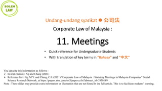 You can cite this information as follows :
 In-text citation : Ng and Chang (2021)
 Reference list : Ng, M.Y. and Chang, C.F. (2021) “Corporate Law of Malaysia : Statutory Meetings in Malaysia Companies” Social
Science Research Network, at https://papers.ssrn.com/sol3/papers.cfm?abstract_id=3830189
Note : These slides may provide extra information or illustration that are not found in the full article. This is to facilitate students’ learning.
Undang-undang syarikat  公司法
Corporate Law of Malaysia :
11. Meetings
• Quick reference for Undergraduate Students
• With translation of key terms in “Bahasa” and “中文”
 