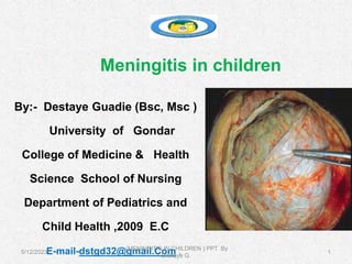 Meningitis in children
By:- Destaye Guadie (Bsc, Msc )
University of Gondar
College of Medicine & Health
Science School of Nursing
Department of Pediatrics and
Child Health ,2009 E.C
E-mail-dstgd32@gmail.Com . 1
5/12/2023
(MENINGITIS IN CHILDREN ) PPT By
Destaye G.
 