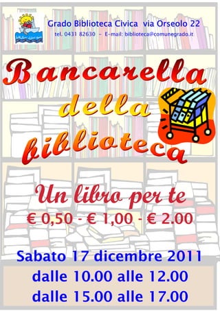 Grado Biblioteca Civica via Orseolo 22
     tel. 0431 82630 - E-mail: biblioteca@comunegrado.it




  Un libro per te
 € 0,50 - € 1,00 - € 2.00

Sabato 17 dicembre 2011
  dalle 10.00 alle 12.00
  dalle 15.00 alle 17.00
 
