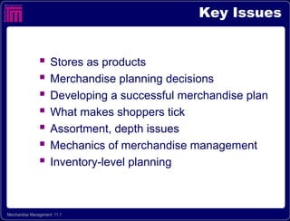 Key Issues


                    Stores as products
                    Merchandise planning decisions
                    Developing a successful merchandise plan
                    What makes shoppers tick
                    Assortment, depth issues
                    Mechanics of merchandise management
                    Inventory-level planning



Merchandise Management 11.1
 
