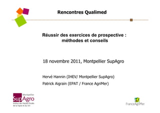 Rencontres Qualimed



Réussir des exercices de prospective :
         méthodes et conseils



18 novembre 2011, Montpellier SupAgro


Hervé Hannin (IHEV/ Montpellier SupAgro)
Patrick Aigrain (EPAT / France AgriMer)
 